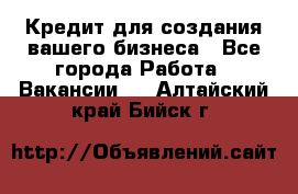 Кредит для создания вашего бизнеса - Все города Работа » Вакансии   . Алтайский край,Бийск г.